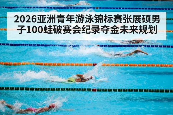 2026亚洲青年游泳锦标赛张展硕男子100蛙破赛会纪录夺金未来规划 - jiuyou game